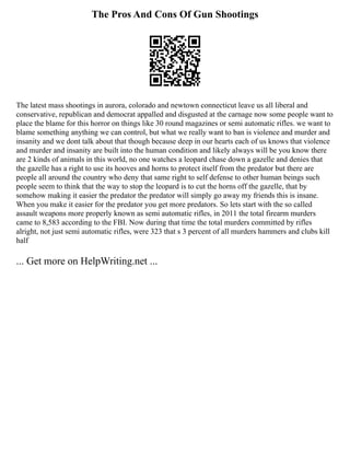The Pros And Cons Of Gun Shootings
The latest mass shootings in aurora, colorado and newtown connecticut leave us all liberal and
conservative, republican and democrat appalled and disgusted at the carnage now some people want to
place the blame for this horror on things like 30 round magazines or semi automatic rifles. we want to
blame something anything we can control, but what we really want to ban is violence and murder and
insanity and we dont talk about that though because deep in our hearts each of us knows that violence
and murder and insanity are built into the human condition and likely always will be you know there
are 2 kinds of animals in this world, no one watches a leopard chase down a gazelle and denies that
the gazelle has a right to use its hooves and horns to protect itself from the predator but there are
people all around the country who deny that same right to self defense to other human beings such
people seem to think that the way to stop the leopard is to cut the horns off the gazelle, that by
somehow making it easier the predator the predator will simply go away my friends this is insane.
When you make it easier for the predator you get more predators. So lets start with the so called
assault weapons more properly known as semi automatic rifles, in 2011 the total firearm murders
came to 8,583 according to the FBI. Now during that time the total murders committed by rifles
alright, not just semi automatic rifles, were 323 that s 3 percent of all murders hammers and clubs kill
half
... Get more on HelpWriting.net ...
 