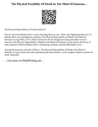 The Physical Possibility Of Death In The Mind Of Someone...
The Physical Impossibility of Truth by Safa Ali
You try and avoid [death], but it s such a big thing that you can t. That s the frightening thing isn t it?
Damien Hirst says regarding his sculpture, The Physical Impossibility of Death in the Mind of
Someone Living (Hirst, 2011). Often well known for his thought provoking and rather visceral
artworks, The Physical Impossibility of Death in the Mind of Someone Living mirrors the theory of
truth explored in Darren Hudson Hick s Introducing Aesthetics and the Philosophy of Art.
Among the numerous artworks of Hirst s, The Physical Impossibility of Death in the Mind of
Someone Living explores the truth regarding death and mortality. As the sculpture depicts a preserved
shark suspended
... Get more on HelpWriting.net ...
 