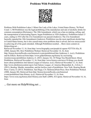 Problems With Prohibition
Problems With Prohibition Lukas J. Miner Our Lady of the Lakes, United States History, 7th Word
Count: 1,740 Prohibition was the legal prohibiting of the manufacture and sale of alcoholic drinks for
common consumption (Dictionary). The 18th Amendment, which was a ban on making, selling, and
the transportation of intoxicating liquors, began Prohibition in 1920 (Andrews). Prohibition lasted 13
years, ending in 1933 after the 21st Amendment was passed (Andrews). The 21st Amendment
basically repealed the 18th Amendment (Andrews). Prohibition was the most significant alcohol ban
in United States history, but it also caused many more problems than it solved, and was unsuccessful
in achieving all of the goals intended. Although Prohibition resulted ... Show more content on
Helpwriting.net ...
Retrieved November 13, 16, from http://www.biography.com/people/al capone 9237536 Alia, H.
(2008, January 08). How Prohibition Worked. Retrieved November 14, 16, from
http://history.howstuffworks.com/historical events/prohibition4.htm Anderson, L. (n.d.). Prohibition
and Its Effects. Retrieved from https://www.gilderlehrman.org/history by era/roaring
twenties/essays/prohibition Andrews, E. (2015, January 16). 10 Things You Should Know About
Prohibition. Retrieved November 13, 16, from http://www.history.com/news/10 things you should
know about prohibition Anti Saloon League of America. (n.d.). Retrieved November 13, 16, from
http://www.ohiohistorycentral.org/w/Anti Saloon_League_of_America Blumenthal, K., Colvin, J.
(2011). Bootleg: Murder, moonshine, and the lawless years of prohibition. New York: Roaring Brook
Press. Currie, S. (2013). Prohibition. San Diego, CA: ReferencePoint Press. How Prohibition Worked.
(2008, January 08). Retrieved from http://history.howstuffworks.com/historical
events/prohibition3.htm History. (n.d.). Retrieved November 13, 16, from
https://www.wctu.org/history.html History.com Staff. (2009). Al Capone. Retrieved November 14, 16,
from
... Get more on HelpWriting.net ...
 