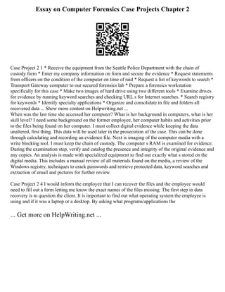 Essay on Computer Forensics Case Projects Chapter 2
Case Project 2 1 * Receive the equipment from the Seattle Police Department with the chain of
custody form * Enter my company information on form and secure the evidence * Request statements
from officers on the condition of the computer on time of raid * Request a list of keywords to search *
Transport Gateway computer to our secured forensics lab * Prepare a forensics workstation
specifically for this case * Make two images of hard drive using two different tools * Examine drives
for evidence by running keyword searches and checking URL s for Internet searches. * Search registry
for keywords * Identify specialty applications * Organize and consolidate in file and folders all
recovered data ... Show more content on Helpwriting.net ...
When was the last time she accessed her computer? What is her background in computers, what is her
skill level? I need some background on the former employee, her computer habits and activities prior
to the files being found on her computer. I must collect digital evidence while keeping the data
unaltered, first thing. This data will be used later in the prosecution of the case. This can be done
through calculating and recording an evidence file. Next is imaging of the computer media with a
write blocking tool. I must keep the chain of custody. The computer s RAM is examined for evidence.
During the examination step, verify and catalog the presence and integrity of the original evidence and
any copies. An analysis is made with specialized equipment to find out exactly what s stored on the
digital media. This includes a manual review of all materials found on the media, a review of the
Windows registry, techniques to crack passwords and retrieve protected data, keyword searches and
extraction of email and pictures for further review.
Case Project 2 4 I would inform the employee that I can recover the files and the employee would
need to fill out a form letting me know the exact names of the files missing. The first step in data
recovery is to question the client. It is important to find out what operating system the employee is
using and if it was a laptop or a desktop. By asking what programs/applications the
... Get more on HelpWriting.net ...
 