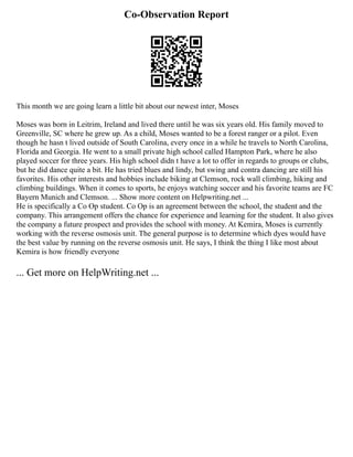 Co-Observation Report
This month we are going learn a little bit about our newest inter, Moses
Moses was born in Leitrim, Ireland and lived there until he was six years old. His family moved to
Greenville, SC where he grew up. As a child, Moses wanted to be a forest ranger or a pilot. Even
though he hasn t lived outside of South Carolina, every once in a while he travels to North Carolina,
Florida and Georgia. He went to a small private high school called Hampton Park, where he also
played soccer for three years. His high school didn t have a lot to offer in regards to groups or clubs,
but he did dance quite a bit. He has tried blues and lindy, but swing and contra dancing are still his
favorites. His other interests and hobbies include biking at Clemson, rock wall climbing, hiking and
climbing buildings. When it comes to sports, he enjoys watching soccer and his favorite teams are FC
Bayern Munich and Clemson. ... Show more content on Helpwriting.net ...
He is specifically a Co Op student. Co Op is an agreement between the school, the student and the
company. This arrangement offers the chance for experience and learning for the student. It also gives
the company a future prospect and provides the school with money. At Kemira, Moses is currently
working with the reverse osmosis unit. The general purpose is to determine which dyes would have
the best value by running on the reverse osmosis unit. He says, I think the thing I like most about
Kemira is how friendly everyone
... Get more on HelpWriting.net ...
 
