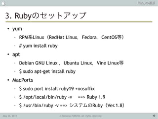                                                                             Rubyの概要



 3. Rubyのセットアップ
    ●   yum
         –     RPM系Linux（RedHat Linux，Fedora，CentOS等）
         –     # yum install ruby
    ●   apt
         –     Debian GNU Linux ，Ubuntu Linux，Vine Linux等
         –     $ sudo apt-get install ruby
    ●
        MacPorts
         –     $ sudo port install ruby19 +nosuffix
         –     $ /opt/local/bin/ruby -v             ==> Ruby 1.9
         –     $ /usr/bin/ruby -v ==> システムのRuby（Ver.1.8）

May 26, 2011                        © Tamotsu FURUYA, All rights reserved.        10
 