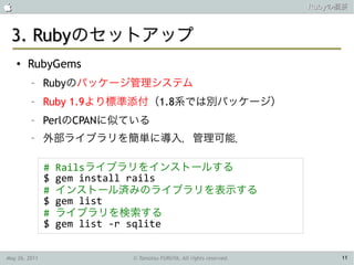                                                                   Rubyの概要



 3. Rubyのセットアップ
    ●   RubyGems
         –     Rubyのパッケージ管理システム
         –     Ruby 1.9より標準添付（1.8系では別パッケージ）
         –     PerlのCPANに似ている
         –     外部ライブラリを簡単に導入，管理可能．

               #   Railsライブラリをインストールする
               $   gem install rails
               #   インストール済みのライブラリを表示する
               $   gem list
               #   ライブラリを検索する
               $   gem list -r sqlite


May 26, 2011              © Tamotsu FURUYA, All rights reserved.        11
 