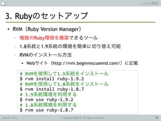                                                                        Rubyの概要



 3. Rubyのセットアップ
    ●   RVM（Ruby Version Manager）
         –     複数のRuby環境を構築できるツール
         –     1.8系統と1.9系統の環境を簡単に切り替え可能
         –     RVMのインストール方法
                  Webサイト（http://rvm.beginrescueend.com/）に記載

               #   RVMを使用して1.9系統をインストール
               $   rvm install ruby-1.9.2
               #   RVMを使用して1.8系統をインストール
               $   rvm install ruby-1.8.7
               #   1.9系統環境を利用する
               $   rvm use ruby-1.9.2
               #   1.8系統環境を利用する
               $   rvm use ruby-1.8.7
May 26, 2011                   © Tamotsu FURUYA, All rights reserved.        12
 