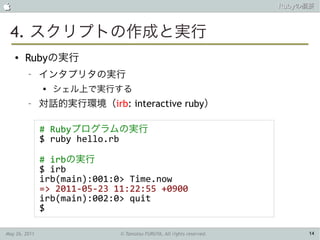                                                                       Rubyの概要



 4. スクリプトの作成と実行
    ●   Rubyの実行
         –     インタプリタの実行
               
                   シェル上で実行する
         –     対話的実行環境（irb: interactive ruby）

               # Rubyプログラムの実行
               $ ruby hello.rb

               # irbの実行
               $ irb
               irb(main):001:0> Time.now
               => 2011-05-23 11:22:55 +0900
               irb(main):002:0> quit
               $

May 26, 2011                  © Tamotsu FURUYA, All rights reserved.        14
 