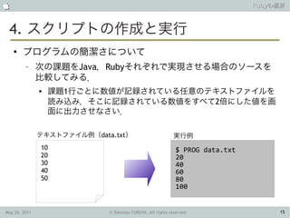                                                                               Rubyの概要



 4. スクリプトの作成と実行
    ●
        プログラムの簡潔さについて
         –     次の課題をJava，Rubyそれぞれで実現させる場合のソースを
               比較してみる．
                  課題1行ごとに数値が記録されている任意のテキストファイルを
                   読み込み，そこに記録されている数値をすべて2倍にした値を画
                   面に出力させなさい．

               テキストファイル例（data.txt）                          実行例
               10                                            $ PROG data.txt
               20                                            20
               30                                            40
               40                                            60
               50                                            80
                                                             100


May 26, 2011                 © Tamotsu FURUYA, All rights reserved.                 15
 