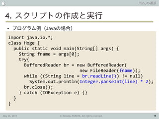                                                               Rubyの概要



 4. スクリプトの作成と実行
    ●   プログラム例（Javaの場合）
    import java.io.*;
    class Hoge {
      public static void main(String[] args) {
        String fname = args[0];
        try{
          BufferedReader br = new BufferedReader(
                                new FileReader(fname));
          while ((String line = br.readLine()) != null)
             System.out.println(Integer.parseInt(line) * 2);
          br.close();
        } catch (IOException e) {}
      }
    }

May 26, 2011           © Tamotsu FURUYA, All rights reserved.        16
 