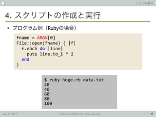                                                                    Rubyの概要



 4. スクリプトの作成と実行
    ●   プログラム例（Rubyの場合）
           fname = ARGV[0]
           File::open(fname) { |f|
             f.each do |line|
               puts line.to_i * 2
             end
           }


                     $ ruby hoge.rb data.txt
                     20
                     40
                     60
                     80
                     100

May 26, 2011               © Tamotsu FURUYA, All rights reserved.        17
 