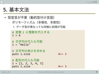                                                                       Rubyの概要



 5. 基本文法
    ●
        型宣言が不要（動的型付け言語）
         –     ポリモーフィズム（多様性，多態性）
               
                   データ型が異なっても同様に処理が可能
               # 変数 i に整数を代入する
               i = 6

               # 文字列の代入も可能
               i = "Hello"

               # 文字列の長さを求める
               puts i.size                                 #=> 3

               # 配列の代入も可能
               i = [1, 2, 3, 4, 5]
               puts i.size                                 #=> 3
May 26, 2011                  © Tamotsu FURUYA, All rights reserved.        18
 
