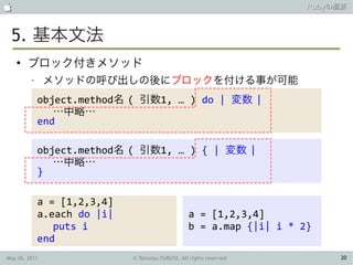                                                                       Rubyの概要



 5. 基本文法
    ●
        ブロック付きメソッド
         –     メソッドの呼び出しの後にブロックを付ける事が可能
             object.method名 ( 引数1, … ) do | 変数 |
                …中略…
             end

             object.method名 ( 引数1, … ) { | 変数 |
                …中略…
             }

             a = [1,2,3,4]
             a.each do |i|                         a = [1,2,3,4]
                puts i                             b = a.map {|i| i * 2}
             end
May 26, 2011                 © Tamotsu FURUYA, All rights reserved.         20
 