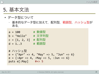                                                                            Rubyの概要



 5. 基本文法
    ●
        データ型について
         –     基本的なデータ型に加えて，配列型，範囲型，ハッシュ型が
               ある．

         a     =   100         #   数値型
         b     =   "Hello"     #   文字列型
         c     =   [1, 2, 3]   #   配列型
         d     =   1..3        #   範囲型

         # ハッシュ型
         e = {"Apr" => 4, "May" => 5, "Jun" => 6}
         e = {:Apr => 4, :May => 5, :Jun => 6}
         puts e[:May]    #=> 5


May 26, 2011                       © Tamotsu FURUYA, All rights reserved.        21
 