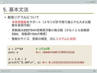                                                                   Rubyの概要



 5. 基本文法
    ●
        数値リテラルについて
         –     多倍長整数をサポート（メモリが許す限り幾らでも大きな整
               数を表現可能）
         –     実数値はIEEE754の倍精度浮動小数点数（少なくとも仮数部
               52bit，指数部11bitの精度）
         –     整数のサイズ，実数の精度，共にシステムに依存


         a = 2**64        # 2の64乗
         puts a           #=> 18446744073709551616

         a = 1.0 / 3
         printf("%.20fn", a) #=> 0.33333333333333331483

May 26, 2011              © Tamotsu FURUYA, All rights reserved.        22
 