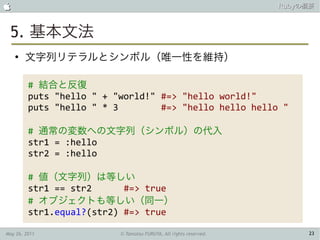                                                                   Rubyの概要



 5. 基本文法
    ●
        文字列リテラルとシンボル（唯一性を維持）

         # 結合と反復
         puts "hello " + "world!" #=> "hello world!"
         puts "hello " * 3        #=> "hello hello hello "

         # 通常の変数への文字列（シンボル）の代入
         str1 = :hello
         str2 = :hello

         # 値（文字列）は等しい
         str1 == str2      #=> true
         # オブジェクトも等しい（同一）
         str1.equal?(str2) #=> true

May 26, 2011              © Tamotsu FURUYA, All rights reserved.        23
 