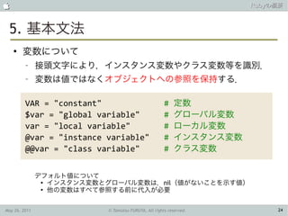                                                                     Rubyの概要



 5. 基本文法
    ●
        変数について
         –     接頭文字により，インスタンス変数やクラス変数等を識別．
         –     変数は値ではなくオブジェクトへの参照を保持する．

         VAR = "constant"                             #   定数
         $var = "global variable"                     #   グローバル変数
         var = "local variable"                       #   ローカル変数
         @var = "instance variable"                   #   インスタンス変数
         @@var = "class variable"                     #   クラス変数


               デフォルト値について
                ●
                  インスタンス変数とグローバル変数は，nil（値がないことを示す値）
                ●
                  他の変数はすべて参照する前に代入が必要


May 26, 2011               © Tamotsu FURUYA, All rights reserved.         24
 
