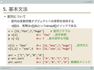                                                                       Rubyの概要



 5. 基本文法
    ●
        配列について
         –     配列は変数同様オブジェクトへの参照を保持する．
         –     v[0]は，実際はv[](0)というArray#[]メソッドである．
         v = [31,"foo",7,"hoge"]    # 配列リテラル
         p v[1]            #=> "foo" …添字参照
         p v[-2]           #=> 7 …負の添字も可能

         v[1] = "boo"        #=> [31,"boo",7,"hoge"]                 …添字代入
         v[1,2] = "zoo",5    #=> [31,"zoo",5,"hoge"]

         arr = ["C","D","B","A"]
         p arr.sort        #=> ["A","B","C","D"]
         arr.sort!         #=> ["A","B","C","D"] 破壊的メソッド

May 26, 2011                © Tamotsu FURUYA, All rights reserved.           25
 
