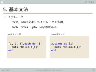                                                                       Rubyの概要



 5. 基本文法
    ●
        イテレータ
         –     for文，while文よりもイテレータを多用．
         –     each，times，upto，loop等がある．

        eachメソッド                                timesメソッド



         [1, 2, 3].each do |i|                   3.times do |i|
           puts "Hello.#{i}"                       puts "Hello.#{i}"
         end                                     end




May 26, 2011               © Tamotsu FURUYA, All rights reserved.           26
 