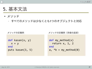                                                                         Rubyの概要



 5. 基本文法
    ●
        メソッド
         –     すべてのメソッドは少なくとも1つのオブジェクトと対応



        メソッドの定義例                                 メソッドの定義例（多値の返却）


         def kasan(x, y)                          def my_method(x)
           x + y                                    return x, 1, 2
         end                                      end
         puts kasan(3, 5)                         a, *b = my_method(0)




May 26, 2011                © Tamotsu FURUYA, All rights reserved.            27
 