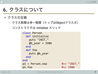                                                                             Rubyの概要



 6. クラスについて
    ●
        クラスの定義
         –     クラス階層は単一階層（トップはObjectクラス※）
         –     コンストラクタは initialize メソッド
                    class Person
                      def initialize
                        puts "INIT."
                        @b_year = 1986
                      end
                      def foo
                        puts @b_year
                      end
                    end
                    p1 = Person.new                            #=> "INIT."
                    p1.foo                                     #=> 1986
May 26, 2011                © Tamotsu FURUYA, All rights reserved.                29
 