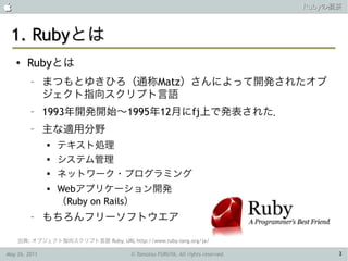                                                                               Rubyの概要



 1. Rubyとは
    ●   Rubyとは
         –     まつもとゆきひろ（通称Matz）さんによって開発されたオブ
               ジェクト指向スクリプト言語
         –     1993年開発開始〜1995年12月にfj上で発表された．
         –     主な適用分野
               
                   テキスト処理
               
                   システム管理
               
                   ネットワーク・プログラミング
                  Webアプリケーション開発
                   （Ruby on Rails）
         –     もちろんフリーソフトウエア

    出典: オブジェクト指向スクリプト言語 Ruby, URL http://www.ruby-lang.org/ja/

May 26, 2011                          © Tamotsu FURUYA, All rights reserved.         3
 