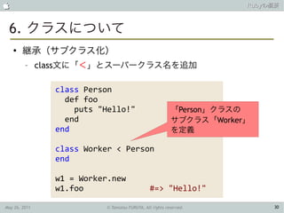                                                                      Rubyの概要



 6. クラスについて
    ●
        継承（サブクラス化）
         –     class文に「＜」とスーパークラス名を追加

                 class Person
                   def foo
                     puts "Hello!"                        「Person」クラスの
                   end                                    サブクラス「Worker」
                 end                                      を定義

                 class Worker < Person
                 end

                 w1 = Worker.new
                 w1.foo                         #=> "Hello!"

May 26, 2011               © Tamotsu FURUYA, All rights reserved.          30
 