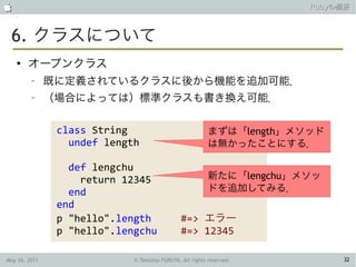                                                                       Rubyの概要



 6. クラスについて
    ●
        オープンクラス
         –     既に定義されているクラスに後から機能を追加可能．
         –     （場合によっては）標準クラスも書き換え可能．

                class String                              まずは「length」メソッド
                  undef length                            は無かったことにする．

                  def lengchu
                    return 12345                          新たに「lengchu」メソッ
                  end                                     ドを追加してみる．
                end
                p "hello".length               #=> エラー
                p "hello".lengchu              #=> 12345

May 26, 2011                 © Tamotsu FURUYA, All rights reserved.         32
 
