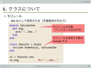                                                                         Rubyの概要



 6. クラスについて
    ●
        モジュール
         –     Mix-inとして使用される（多重継承の代わり）
             module SatsumaImo
                                                             モジュールの定義
               def msg                                       （インスタンス化は不可）
                 puts "..Imo.."
               end
             end                                             モジュールを使用する際は
                                                             include する
             class Shouchu < Osake
               include KomeKouji, SatsumaImo
             end

             s1 = Shouchu.new
             s1.msg                   #=> "..Imo.."

May 26, 2011                    © Tamotsu FURUYA, All rights reserved.        33
 