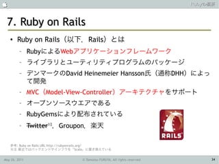                                                                             Rubyの概要



 7. Ruby on Rails
    ●   Ruby on Rails（以下，Rails）とは
         –     RubyによるWebアプリケーションフレームワーク
         –     ライブラリとユーティリティプログラムのパッケージ
         –     デンマークのDavid Heinemeier Hansson氏（通称DHH）によっ
               て開発
         –     MVC（Model-View-Controller）アーキテクチャをサポート
         –     オープンソースウエアである
         –     RubyGemsにより配布されている
         –     Twitter※注，Groupon，楽天

    参考: Ruby on Rails URL http://rubyonrails.org/
    ※注 最近ではバックエンドやインフラを「Scala」に置き換えている


May 26, 2011                        © Tamotsu FURUYA, All rights reserved.        34
 