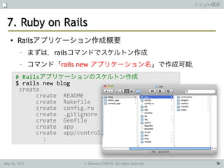                                                                  Rubyの概要



 7. Ruby on Rails
    ●   Railsアプリケーション作成概要
         –     まずは，railsコマンドでスケルトン作成
         –     コマンド「rails new アプリケーション名」で作成可能．
        # Railsアプリケーションのスケルトン作成
        $ rails new blog
         create
              create README
              create Rakefile
              create config.ru
              create .gitignore
              create Gemfile
              create app
              create app/controllers/
                :


May 26, 2011             © Tamotsu FURUYA, All rights reserved.        36
 