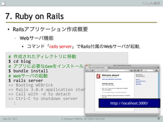                                                                      Rubyの概要



 7. Ruby on Rails
    ●   Railsアプリケーション作成概要
         –     Webサーバ機能
                  コマンド「rails server」でRails付属のWebサーバが起動．

    # 作成されたディレクトリに移動
    $ cd blog
    # アプリに必要なGemをインストール
    $ bundle install
    # Webサーバの起動
    $ rails server
    => Booting WEBrick
    => Rails 3.0.4 application starting in ...
    => Call with -d to detach
    => Ctrl-C to shutdown server
      :                                      http://localhost:3000/



May 26, 2011                 © Tamotsu FURUYA, All rights reserved.        37
 