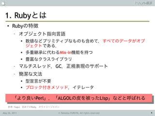                                                                        Rubyの概要



 1. Rubyとは
    ●   Rubyの特徴
         –     オブジェクト指向言語
               
                   数値などプリミティブなものも含めて，すべてのデータがオブ
                   ジェクトである．
                  多重継承に代わるMix-in機能を持つ
               
                   豊富なクラスライブラリ
         –     マルチスレッド，GC，正規表現のサポート
         –     簡潔な文法
               
                   型宣言が不要
               
                   ブロック付きメソッド，イテレータ

        「より良いPerl」，「ALGOLの皮を被ったLisp」などと呼ばれる
        「より良いPerl」，「ALGOLの皮を被ったLisp」などと呼ばれる
    参考: Yugui，初めてのRuby，オライリージャパン

May 26, 2011                   © Tamotsu FURUYA, All rights reserved.         4
 