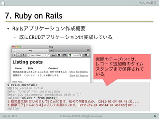                                                                    Rubyの概要



 7. Ruby on Rails
    ●   Railsアプリケーション作成概要
         –     既にCRUDアプリケーションは完成している．



                                                          実際のテーブルには，
                                                          レコード追加時のタイム
                                                          スタンプまで保存されて
                                                          いる．

    $ rails dbconsole
    SQLite version 3.7.4
    Enter ".help" for instructions
    Enter SQL statements terminated with a ";"
    sqlite> select * from posts;
    1|鹿児島太郎|はじめまして|こんにちは，初めての書き込み．|2011-05-24 09:43:31....
    2|薩摩花子|こんにちは|よろしくお願いします．|2011-05-24 09:44:02.458322|201....
    sqlite>

May 26, 2011               © Tamotsu FURUYA, All rights reserved.        42
 