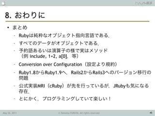                                                                      Rubyの概要



 8. おわりに
    ●
        まとめ
         –     Rubyは純粋なオブジェクト指向言語である．
         –     すべてのデータがオブジェクトである．
         –     予約語あるいは演算子の様で実はメソッド
               （例 include, 1+2, a[0]，等）
         –     Conversion over Configuration（設定より規約）
         –     Ruby1.8からRuby1.9へ，Rails2からRails3へのバージョン移行の
               問題
         –     公式実装MRI（cRuby）が先を行っているが，JRubyも気になる
               存在．
         –     とにかく，プログラミングしていて楽しい！

May 26, 2011                 © Tamotsu FURUYA, All rights reserved.        45
 