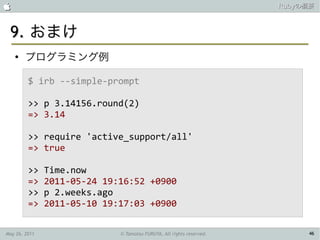                                                                      Rubyの概要



 9. おまけ
    ●
        プログラミング例

         $ irb --simple-prompt

         >> p 3.14156.round(2)
         => 3.14

         >> require 'active_support/all'
         => true

         >>    Time.now
         =>    2011-05-24 19:16:52 +0900
         >>    p 2.weeks.ago
         =>    2011-05-10 19:17:03 +0900

May 26, 2011                 © Tamotsu FURUYA, All rights reserved.        46
 
