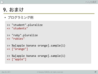                                                                   Rubyの概要



 9. おまけ
    ●
        プログラミング例

        >> "student".pluralize
        => "students"

        >> "ruby".pluralize
        => "rubies"

        >> %w[apple banana orange].sample(1)
        => ["orange"]

        >> %w[apple banana orange].sample(1)
        => ["apple"]



May 26, 2011              © Tamotsu FURUYA, All rights reserved.        47
 