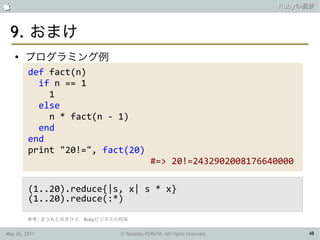                                                                        Rubyの概要



 9. おまけ
    ●
        プログラミング例
         def fact(n)
           if n == 1
             1
           else
             n * fact(n - 1)
           end
         end
         print "20!=", fact(20)
                                            #=> 20!=2432902008176640000

         (1..20).reduce{|s, x| s * x}
         (1..20).reduce(:*)

         参考: まつもとゆきひろ，Rubyビジネスの将来

May 26, 2011                   © Tamotsu FURUYA, All rights reserved.        48
 