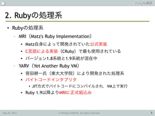                                                                        Rubyの概要



 2. Rubyの処理系
    ●   Rubyの処理系
         –     MRI（Matz's Ruby Implementation）
                  Matz自身によって開発されていた公式実装
                  C言語による実装（CRuby）で最も使用されている
                  バージョン1.8系統と1.9系統が混在中
         –     YARV（Yet Another Ruby VM）
               
                   笹田耕一氏（東大大学院）により開発された処理系
               
                   バイトコードインタプリタ
                    ●   JIT方式でバイトコードにコンパイルされ，VM上で実行
                  Ruby 1.9以降よりMRIに正式組込み



May 26, 2011                   © Tamotsu FURUYA, All rights reserved.         5
 