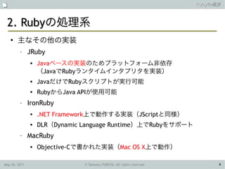                                                                        Rubyの概要



 2. Rubyの処理系
    ●
        主なその他の実装
         –     JRuby
                  Javaベースの実装のためプラットフォーム非依存
                   （JavaでRubyランタイムインタプリタを実装）
                  JavaだけでRubyスクリプトが実行可能
                  RubyからJava APIが使用可能
         –     IronRuby
                  .NET Framework上で動作する実装（JScriptと同様）
                  DLR（Dynamic Language Runtime）上でRubyをサポート
         –     MacRuby
                  Objective-Cで書かれた実装（Mac OS X上で動作）

May 26, 2011                   © Tamotsu FURUYA, All rights reserved.         6
 