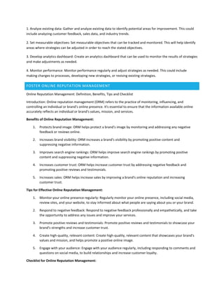 1. Analyze existing data: Gather and analyze existing data to identify potential areas for improvement. This could
include analyzing customer feedback, sales data, and industry trends.
2. Set measurable objectives: Set measurable objectives that can be tracked and monitored. This will help identify
areas where strategies can be adjusted in order to reach the stated objectives.
3. Develop analytics dashboard: Create an analytics dashboard that can be used to monitor the results of strategies
and make adjustments as needed.
4. Monitor performance: Monitor performance regularly and adjust strategies as needed. This could include
making changes to processes, developing new strategies, or revising existing strategies.
FOSTER ONLINE REPUTATION MANAGEMENT
Online Reputation Management: Definition, Benefits, Tips and Checklist
Introduction: Online reputation management (ORM) refers to the practice of monitoring, influencing, and
controlling an individual or brand's online presence. It's essential to ensure that the information available online
accurately reflects an individual or brand's values, mission, and services.
Benefits of Online Reputation Management:
1. Protects brand image: ORM helps protect a brand's image by monitoring and addressing any negative
feedback or reviews online.
2. Increases brand visibility: ORM increases a brand's visibility by promoting positive content and
suppressing negative information.
3. Improves search engine rankings: ORM helps improve search engine rankings by promoting positive
content and suppressing negative information.
4. Increases customer trust: ORM helps increase customer trust by addressing negative feedback and
promoting positive reviews and testimonials.
5. Increases sales: ORM helps increase sales by improving a brand's online reputation and increasing
customer trust.
Tips for Effective Online Reputation Management:
1. Monitor your online presence regularly: Regularly monitor your online presence, including social media,
review sites, and your website, to stay informed about what people are saying about you or your brand.
2. Respond to negative feedback: Respond to negative feedback professionally and empathetically, and take
the opportunity to address any issues and improve your services.
3. Promote positive reviews and testimonials: Promote positive reviews and testimonials to showcase your
brand's strengths and increase customer trust.
4. Create high-quality, relevant content: Create high-quality, relevant content that showcases your brand's
values and mission, and helps promote a positive online image.
5. Engage with your audience: Engage with your audience regularly, including responding to comments and
questions on social media, to build relationships and increase customer loyalty.
Checklist for Online Reputation Management:
 