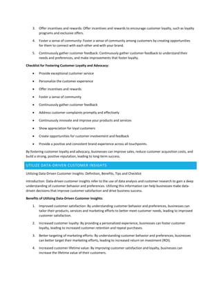 3. Offer incentives and rewards: Offer incentives and rewards to encourage customer loyalty, such as loyalty
programs and exclusive offers.
4. Foster a sense of community: Foster a sense of community among customers by creating opportunities
for them to connect with each other and with your brand.
5. Continuously gather customer feedback: Continuously gather customer feedback to understand their
needs and preferences, and make improvements that foster loyalty.
Checklist for Fostering Customer Loyalty and Advocacy:
 Provide exceptional customer service
 Personalize the customer experience
 Offer incentives and rewards
 Foster a sense of community
 Continuously gather customer feedback
 Address customer complaints promptly and effectively
 Continuously innovate and improve your products and services
 Show appreciation for loyal customers
 Create opportunities for customer involvement and feedback
 Provide a positive and consistent brand experience across all touchpoints.
By fostering customer loyalty and advocacy, businesses can improve sales, reduce customer acquisition costs, and
build a strong, positive reputation, leading to long-term success.
UTILIZE DATA-DRIVEN CUSTOMER INSIGHTS
Utilizing Data-Driven Customer Insights: Definition, Benefits, Tips and Checklist
Introduction: Data-driven customer insights refer to the use of data analysis and customer research to gain a deep
understanding of customer behavior and preferences. Utilizing this information can help businesses make data-
driven decisions that improve customer satisfaction and drive business success.
Benefits of Utilizing Data-Driven Customer Insights:
1. Improved customer satisfaction: By understanding customer behavior and preferences, businesses can
tailor their products, services and marketing efforts to better meet customer needs, leading to improved
customer satisfaction.
2. Increased customer loyalty: By providing a personalized experience, businesses can foster customer
loyalty, leading to increased customer retention and repeat purchases.
3. Better targeting of marketing efforts: By understanding customer behavior and preferences, businesses
can better target their marketing efforts, leading to increased return on investment (ROI).
4. Increased customer lifetime value: By improving customer satisfaction and loyalty, businesses can
increase the lifetime value of their customers.
 