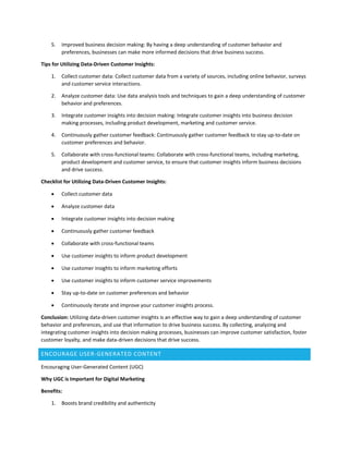 5. Improved business decision making: By having a deep understanding of customer behavior and
preferences, businesses can make more informed decisions that drive business success.
Tips for Utilizing Data-Driven Customer Insights:
1. Collect customer data: Collect customer data from a variety of sources, including online behavior, surveys
and customer service interactions.
2. Analyze customer data: Use data analysis tools and techniques to gain a deep understanding of customer
behavior and preferences.
3. Integrate customer insights into decision making: Integrate customer insights into business decision
making processes, including product development, marketing and customer service.
4. Continuously gather customer feedback: Continuously gather customer feedback to stay up-to-date on
customer preferences and behavior.
5. Collaborate with cross-functional teams: Collaborate with cross-functional teams, including marketing,
product development and customer service, to ensure that customer insights inform business decisions
and drive success.
Checklist for Utilizing Data-Driven Customer Insights:
 Collect customer data
 Analyze customer data
 Integrate customer insights into decision making
 Continuously gather customer feedback
 Collaborate with cross-functional teams
 Use customer insights to inform product development
 Use customer insights to inform marketing efforts
 Use customer insights to inform customer service improvements
 Stay up-to-date on customer preferences and behavior
 Continuously iterate and improve your customer insights process.
Conclusion: Utilizing data-driven customer insights is an effective way to gain a deep understanding of customer
behavior and preferences, and use that information to drive business success. By collecting, analyzing and
integrating customer insights into decision making processes, businesses can improve customer satisfaction, foster
customer loyalty, and make data-driven decisions that drive success.
ENCOURAGE USER-GENERATED CONTENT
Encouraging User-Generated Content (UGC)
Why UGC is Important for Digital Marketing
Benefits:
1. Boosts brand credibility and authenticity
 