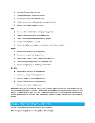 1. Improves efficiency and productivity
2. Enhances data analysis and decision-making
3. Increases campaign reach and effectiveness
4. Provides access to new and innovative marketing technologies
5. Supports Omni channel marketing efforts
Tips:
1. Stay up-to-date on the latest marketing technology trends
2. Evaluate and compare multiple technology options
3. Choose tools that integrate well with existing systems
4. Consider scalability for future growth
5. Provide training for marketing team members on new technology and tools
Points:
1. Identify specific marketing technology needs
2. Research and compare technology options
3. Implement and integrate chosen tools into existing systems
4. Continuously evaluate and update technology and tools
5. Provide ongoing training for marketing team members
Checklist:
 Identify specific marketing technology needs
 Research and compare technology options
 Determine budget for technology investment
 Evaluate potential return on investment (ROI)
 Plan for implementation and integration
Conclusion: Investing in technology and tools is crucial for supporting marketing efforts and staying ahead in the
competitive digital landscape. The benefits of investing in technology include improved efficiency, enhanced data
analysis, increased campaign reach and access to new marketing technologies. By following the tips and checklist
outlined above, brands can effectively invest in technology and tools to support their marketing efforts and drive
success.
UTILIZE A/B TESTING AND MULTIVARIATE TESTING
Utilizing A/B Testing and Multivariate Testing in Digital Marketing
Maximizing Marketing Effectiveness through Data-Driven Insights
 