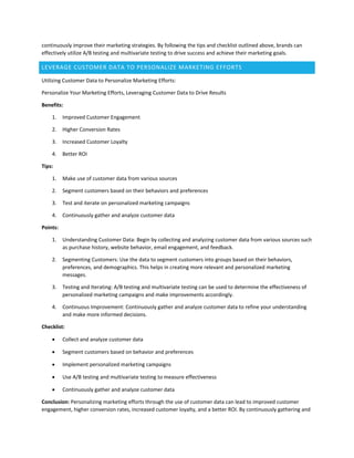 continuously improve their marketing strategies. By following the tips and checklist outlined above, brands can
effectively utilize A/B testing and multivariate testing to drive success and achieve their marketing goals.
LEVERAGE CUSTOMER DATA TO PERSONALIZE MARKETING EFFORTS
Utilizing Customer Data to Personalize Marketing Efforts:
Personalize Your Marketing Efforts, Leveraging Customer Data to Drive Results
Benefits:
1. Improved Customer Engagement
2. Higher Conversion Rates
3. Increased Customer Loyalty
4. Better ROI
Tips:
1. Make use of customer data from various sources
2. Segment customers based on their behaviors and preferences
3. Test and iterate on personalized marketing campaigns
4. Continuously gather and analyze customer data
Points:
1. Understanding Customer Data: Begin by collecting and analyzing customer data from various sources such
as purchase history, website behavior, email engagement, and feedback.
2. Segmenting Customers: Use the data to segment customers into groups based on their behaviors,
preferences, and demographics. This helps in creating more relevant and personalized marketing
messages.
3. Testing and Iterating: A/B testing and multivariate testing can be used to determine the effectiveness of
personalized marketing campaigns and make improvements accordingly.
4. Continuous Improvement: Continuously gather and analyze customer data to refine your understanding
and make more informed decisions.
Checklist:
 Collect and analyze customer data
 Segment customers based on behavior and preferences
 Implement personalized marketing campaigns
 Use A/B testing and multivariate testing to measure effectiveness
 Continuously gather and analyze customer data
Conclusion: Personalizing marketing efforts through the use of customer data can lead to improved customer
engagement, higher conversion rates, increased customer loyalty, and a better ROI. By continuously gathering and
 