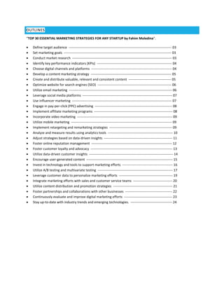 OUTLINES
“TOP 30 ESSENTIAL MARKETING STRATEGIES FOR ANY STARTUP by Fahim Moledina".
 Define target audience -------------------------------------------------------------------------------------------- 03
 Set marketing goals ------------------------------------------------------------------------------------------------ 03
 Conduct market research ----------------------------------------------------------------------------------------- 03
 Identify key performance indicators (KPIs) ------------------------------------------------------------------- 04
 Choose digital channels and platforms ------------------------------------------------------------------------ 04
 Develop a content marketing strategy ------------------------------------------------------------------------ 05
 Create and distribute valuable, relevant and consistent content -------------------------------------- 05
 Optimize website for search engines (SEO) ------------------------------------------------------------------ 06
 Utilize email marketing -------------------------------------------------------------------------------------------- 06
 Leverage social media platforms -------------------------------------------------------------------------------- 07
 Use influencer marketing ----------------------------------------------------------------------------------------- 07
 Engage in pay-per-click (PPC) advertising --------------------------------------------------------------------- 08
 Implement affiliate marketing programs ---------------------------------------------------------------------- 08
 Incorporate video marketing ------------------------------------------------------------------------------------- 09
 Utilize mobile marketing ------------------------------------------------------------------------------------------ 09
 Implement retargeting and remarketing strategies -------------------------------------------------------- 09
 Analyze and measure results using analytics tools ---------------------------------------------------------- 10
 Adjust strategies based on data-driven insights ------------------------------------------------------------- 11
 Foster online reputation management ------------------------------------------------------------------------ 12
 Foster customer loyalty and advocacy ------------------------------------------------------------------------- 13
 Utilize data-driven customer insights --------------------------------------------------------------------------- 14
 Encourage user-generated content ----------------------------------------------------------------------------- 15
 Invest in technology and tools to support marketing efforts --------------------------------------------- 16
 Utilize A/B testing and multivariate testing ------------------------------------------------------------------- 17
 Leverage customer data to personalize marketing efforts ------------------------------------------------ 19
 Integrate marketing efforts with sales and customer service teams ----------------------------------- 20
 Utilize content distribution and promotion strategies ----------------------------------------------------- 21
 Foster partnerships and collaborations with other businesses ------------------------------------------ 22
 Continuously evaluate and improve digital marketing efforts ------------------------------------------- 23
 Stay up-to-date with industry trends and emerging technologies. ------------------------------------- 24
 