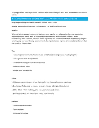 analyzing customer data, organizations can refine their understanding and make more informed decisions to drive
success.
INTEGRATE MARKETING EFFORTS WITH SALES AND CUSTOMER SERVICE TEAMS
Integrating Marketing Efforts with Sales and Customer Service Teams
Bringing Teams Together to Achieve Optimal Results. The Benefits of Collaboration
Benefits:
When marketing, sales and customer service teams come together in a collaborative effort, the organization
stands to benefit in several ways. By integrating these three teams, an organization can gain a better
understanding of the customer, which can lead to higher sales and customer satisfaction. In addition, by using the
same language and understanding customer needs, the organization can improve communication and ensure that
everyone is on the same page.
Tips:
• Foster an open environment where teams feel comfortable discussing ideas and working together
• Encourage ideas from all departments
• Utilize new technology to facilitate collaboration
• Prioritize customer needs
• Set clear goals and objectives
Points:
1. Make sure everyone is aware of how their role fits into the overall customer experience.
2. Develop a unified strategy to ensure a consistent message is being sent to customers.
3. Utilize data to inform marketing, sales and customer service decisions.
4. Encourage feedback and collaboration among team members.
Checklist:
• Foster an open environment
• Encourage ideas
• Utilize new technology
 