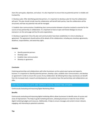 share the same goals, objectives, and values. It is also important to ensure that any potential partner is reliable and
trustworthy.
2. Develop a plan: After identifying potential partners, it is important to develop a plan for how the collaboration
will work. This plan should include how the collaboration will benefit both parties, how the collaboration will be
structured, and how any potential risks will be managed.
3. Establish clear communication: Establishing clear communication between all parties involved is essential for the
success of any partnership or collaboration. It is important to have an open and honest dialogue to ensure
everyone is on the same page and has the same expectations.
4. Develop an agreement: Once the plan and communication have been established, it is time to develop an
agreement. This agreement should outline all the details of the collaboration, including any monetary agreements,
deadlines, responsibilities, and ownership rights.
Checklist
 Identify potential partners
 Develop a plan
 Establish clear communication
 Develop an agreement
Conclusion
Fostering partnerships and collaborations with other businesses can be a great way to grow and expand a
business. It is important to identify potential partners, develop a plan, establish clear communication, and develop
an agreement in order to ensure the success of any collaboration. By following these steps, businesses can benefit
from the increased reach, research and development, and customer base that partnerships and collaborations can
offer.
CONTINUOUSLY EVALUATE AND IMPROVE DIGITAL MARKETING EFFORTS
Continuously Evaluating and Improving Digital Marketing Efforts
Benefits
Continuously evaluating and improving digital marketing efforts allows businesses to identify areas of success and
areas of improvement. This helps to guide marketing decisions, allowing businesses to make the most of their
digital marketing budgets and resources. Additionally, it helps to ensure messages and content remain relevant,
engaging, and interesting to potential customers.
Tips
 