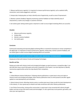 1. Measure performance regularly: It is important to measure performance regularly, such as website traffic,
conversions, social media engagement, and more.
2. Analyze data: Analyzing data can help to identify areas of opportunity, as well as areas of improvement.
3. Monitor customer feedback: Regularly monitoring customer feedback can help to identify areas of
improvement, as well as any changes in customer sentiment.
4. Set realistic goals: Setting realistic goals is important in order to ensure digital marketing efforts are successful.
Checklist
 Measure performance regularly
 Analyze data
 Monitor customer feedback
 Set realistic goals
Conclusion
Continuously evaluating and improving digital marketing efforts is essential for businesses to remain competitive in
the digital age. It is important to measure performance regularly, analyze data, monitor customer feedback, and
set realistic goals in order to ensure digital marketing efforts are successful.
STAY UP-TO-DATE WITH INDUSTRY TRENDS AND EMERGING TECHNOLOGIES.
Staying Up-to-Date with Industry Trends and Emerging Technologies
Benefits and Tips
Staying up-to-date with industry trends and emerging technologies can give businesses a competitive edge. It can
also help them stay on top of their game and remain competitive in the market. It can also help them to identify
new business opportunities and be one step ahead of their competitors.
Tips :
1. Follow Relevant Industry Publications: Following industry publications is a great way to stay up-to-date on
industry trends and emerging technologies. Most industry publications have an online presence and offer regular
updates on new developments and innovations.
2. Attend Industry Events: Attending industry events is another great way to keep up with the latest developments
in the industry. It’s also a great way to network and make connections with other industry professionals.
3. Join Online Communities: Joining online communities is a great way to stay connected with industry thought
leaders and stay on top of the latest trends and technologies. It’s also a great way to ask questions, get advice, and
share your own experiences.
 