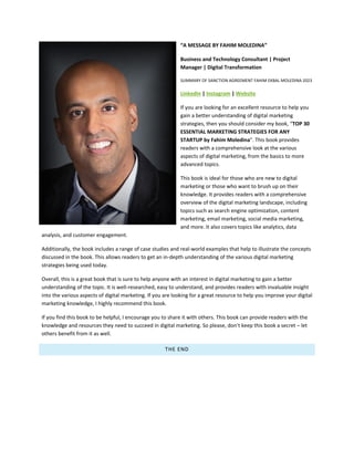 “A MESSAGE BY FAHIM MOLEDINA”
Business and Technology Consultant | Project
Manager | Digital Transformation
SUMMARY OF SANCTION AGREEMENT FAHIM EKBAL MOLEDINA 2023
LinkedIn | Instagram | Website
If you are looking for an excellent resource to help you
gain a better understanding of digital marketing
strategies, then you should consider my book, “TOP 30
ESSENTIAL MARKETING STRATEGIES FOR ANY
STARTUP by Fahim Moledina". This book provides
readers with a comprehensive look at the various
aspects of digital marketing, from the basics to more
advanced topics.
This book is ideal for those who are new to digital
marketing or those who want to brush up on their
knowledge. It provides readers with a comprehensive
overview of the digital marketing landscape, including
topics such as search engine optimization, content
marketing, email marketing, social media marketing,
and more. It also covers topics like analytics, data
analysis, and customer engagement.
Additionally, the book includes a range of case studies and real-world examples that help to illustrate the concepts
discussed in the book. This allows readers to get an in-depth understanding of the various digital marketing
strategies being used today.
Overall, this is a great book that is sure to help anyone with an interest in digital marketing to gain a better
understanding of the topic. It is well-researched, easy to understand, and provides readers with invaluable insight
into the various aspects of digital marketing. If you are looking for a great resource to help you improve your digital
marketing knowledge, I highly recommend this book.
If you find this book to be helpful, I encourage you to share it with others. This book can provide readers with the
knowledge and resources they need to succeed in digital marketing. So please, don’t keep this book a secret – let
others benefit from it as well.
THE END
 