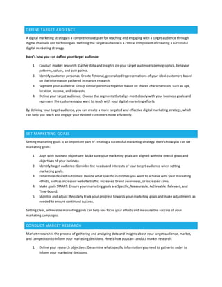 DEFINE TARGET AUDIENCE
A digital marketing strategy is a comprehensive plan for reaching and engaging with a target audience through
digital channels and technologies. Defining the target audience is a critical component of creating a successful
digital marketing strategy.
Here's how you can define your target audience:
1. Conduct market research: Gather data and insights on your target audience's demographics, behavior
patterns, values, and pain points.
2. Identify customer personas: Create fictional, generalized representations of your ideal customers based
on the information gathered in market research.
3. Segment your audience: Group similar personas together based on shared characteristics, such as age,
location, income, and interests.
4. Define your target audience: Choose the segments that align most closely with your business goals and
represent the customers you want to reach with your digital marketing efforts.
By defining your target audience, you can create a more targeted and effective digital marketing strategy, which
can help you reach and engage your desired customers more efficiently.
SET MARKETING GOALS
Setting marketing goals is an important part of creating a successful marketing strategy. Here's how you can set
marketing goals:
1. Align with business objectives: Make sure your marketing goals are aligned with the overall goals and
objectives of your business.
2. Identify target audience: Consider the needs and interests of your target audience when setting
marketing goals.
3. Determine desired outcomes: Decide what specific outcomes you want to achieve with your marketing
efforts, such as increased website traffic, increased brand awareness, or increased sales.
4. Make goals SMART: Ensure your marketing goals are Specific, Measurable, Achievable, Relevant, and
Time-bound.
5. Monitor and adjust: Regularly track your progress towards your marketing goals and make adjustments as
needed to ensure continued success.
Setting clear, achievable marketing goals can help you focus your efforts and measure the success of your
marketing campaigns.
CONDUCT MARKET RESEARCH
Market research is the process of gathering and analyzing data and insights about your target audience, market,
and competition to inform your marketing decisions. Here's how you can conduct market research:
1. Define your research objectives: Determine what specific information you need to gather in order to
inform your marketing decisions.
 