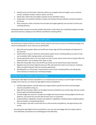 2. Identify sources of information: Determine where you can gather data and insights, such as customer
surveys, competitor analysis, industry reports, and more.
3. Gather data: Collect data and insights using the sources identified in step 2.
4. Analyze data: Use statistical methods to analyze and interpret the data collected, and look for patterns
and trends.
5. Draw conclusions: Draw conclusions from the data and insights gathered, and use them to inform your
marketing decisions.
Conducting market research can provide valuable information to help inform your marketing strategies and make
data-driven decisions, leading to more effective and efficient marketing efforts.
IDENTIFY KEY PERFORMANCE INDICATORS (KPIS)
Key Performance Indicators (KPIs) are metrics used to measure and track the success of marketing campaigns and
overall marketing efforts. Here's how you can identify KPIs:
1. Align with business goals: Make sure the KPIs you choose align with the overall goals and objectives of
your business.
2. Identify what to measure: Determine what specific aspects of your marketing efforts you want to track,
such as website traffic, lead generation, and conversions.
3. Choose appropriate metrics: For each aspect you want to track, choose metrics that accurately reflect the
desired outcome, such as website visits, leads, or sales.
4. Make KPIs measurable: Ensure that the KPIs you choose can be easily and accurately measured.
5. Regularly track and review: Regularly track your KPIs and review the results to see how your marketing
efforts are performing and make any necessary adjustments.
6. Identifying KPIs is a critical step in measuring the success of your marketing efforts and making data-
driven decisions to improve your marketing strategies.
CHOOSE DIGITAL CHANNELS AND PLATFORMS
Choosing the right digital channels and platforms is an important part of creating a successful digital marketing
strategy. Here's how you can choose the right digital channels and platforms:
1. Identify target audience: Consider where your target audience spends time online and what digital
channels and platforms they use.
2. Align with business goals: Make sure the digital channels and platforms you choose align with your overall
business goals and marketing objectives.
3. Consider budget and resources: Consider your budget and resources when choosing digital channels and
platforms, and choose the ones that offer the best return on investment.
4. Evaluate platform capabilities: Evaluate each platform's capabilities, including audience targeting options,
data and analytics, and advertising options.
5. Test and adjust: Start with a small scale test on a few channels and platforms, and adjust based on the
results.
By choosing the right digital channels and platforms, you can reach and engage with your target audience
more effectively, and achieve your marketing goals more efficiently.
 