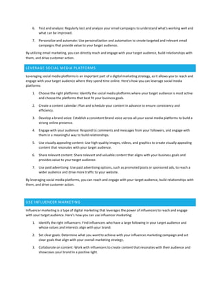 6. Test and analyze: Regularly test and analyze your email campaigns to understand what's working well and
what can be improved.
7. Personalize and automate: Use personalization and automation to create targeted and relevant email
campaigns that provide value to your target audience.
By utilizing email marketing, you can directly reach and engage with your target audience, build relationships with
them, and drive customer action.
LEVERAGE SOCIAL MEDIA PLATFORMS
Leveraging social media platforms is an important part of a digital marketing strategy, as it allows you to reach and
engage with your target audience where they spend time online. Here's how you can leverage social media
platforms:
1. Choose the right platforms: Identify the social media platforms where your target audience is most active
and choose the platforms that best fit your business goals.
2. Create a content calendar: Plan and schedule your content in advance to ensure consistency and
efficiency.
3. Develop a brand voice: Establish a consistent brand voice across all your social media platforms to build a
strong online presence.
4. Engage with your audience: Respond to comments and messages from your followers, and engage with
them in a meaningful way to build relationships.
5. Use visually appealing content: Use high-quality images, videos, and graphics to create visually appealing
content that resonates with your target audience.
6. Share relevant content: Share relevant and valuable content that aligns with your business goals and
provides value to your target audience.
7. Use paid advertising: Use paid advertising options, such as promoted posts or sponsored ads, to reach a
wider audience and drive more traffic to your website.
By leveraging social media platforms, you can reach and engage with your target audience, build relationships with
them, and drive customer action.
USE INFLUENCER MARKETING
Influencer marketing is a type of digital marketing that leverages the power of influencers to reach and engage
with your target audience. Here's how you can use influencer marketing:
1. Identify the right influencers: Find influencers who have a large following in your target audience and
whose values and interests align with your brand.
2. Set clear goals: Determine what you want to achieve with your influencer marketing campaign and set
clear goals that align with your overall marketing strategy.
3. Collaborate on content: Work with influencers to create content that resonates with their audience and
showcases your brand in a positive light.
 